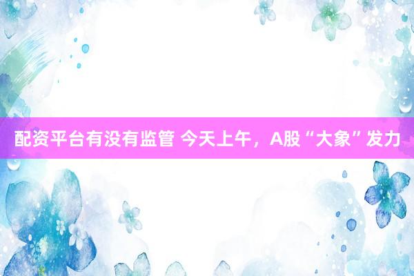 配资平台有没有监管 今天上午,A股“大象”发力
