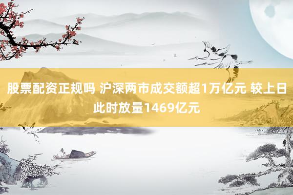 股票配资正规吗 沪深两市成交额超1万亿元 较上日此时放量1469亿元