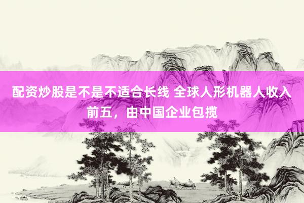 配资炒股是不是不适合长线 全球人形机器人收入前五,由中国企业包揽