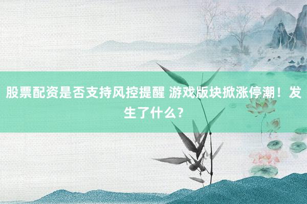 股票配资是否支持风控提醒 游戏版块掀涨停潮!发生了什么?
