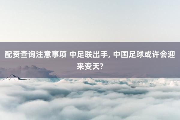 配资查询注意事项 中足联出手, 中国足球或许会迎来变天?