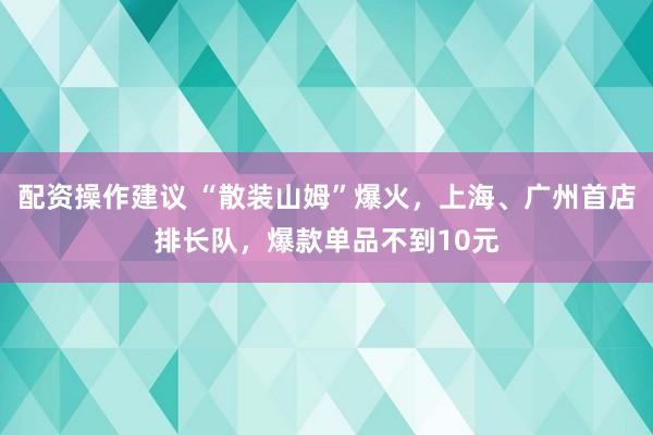 配资操作建议 “散装山姆”爆火,上海、广州首店排长队,爆款单品不到10元